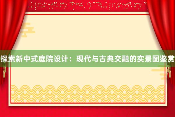 探索新中式庭院设计：现代与古典交融的实景图鉴赏